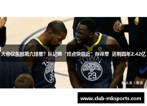 大帝仅东部第六球星？队记曝“终点快临近”存深意  还剩四年2.42亿